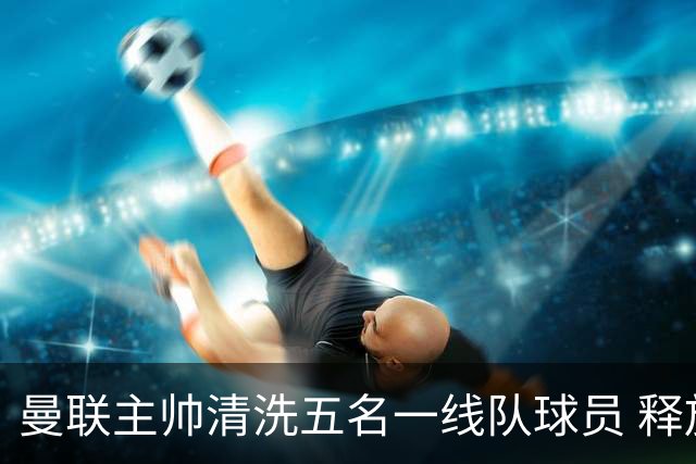 曼联主帅清洗五名一线队球员 释放83万镑周薪空间